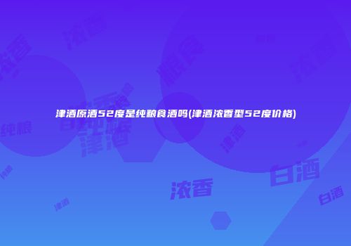 津酒原酒52度是纯粮食酒吗(津酒浓香型52度价格)
