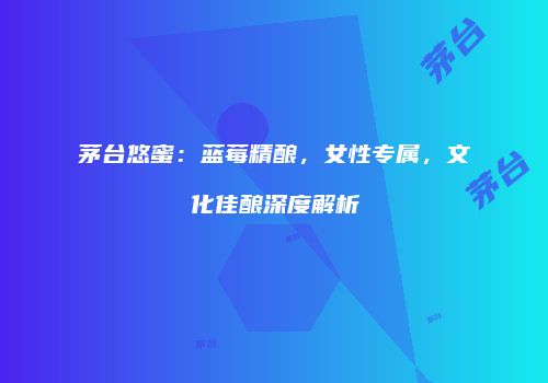 茅台悠蜜：蓝莓精酿，女性专属，文化佳酿深度解析