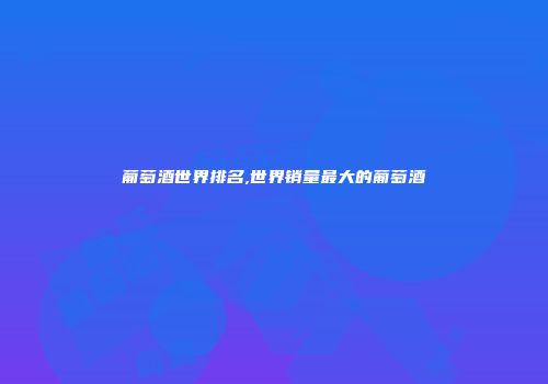 葡萄酒世界排名,世界销量最大的葡萄酒