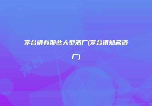 茅台镇有那些大型酒厂(茅台镇知名酒厂)