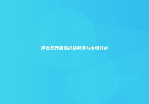 茅台系列酒品价格解读与市场分析