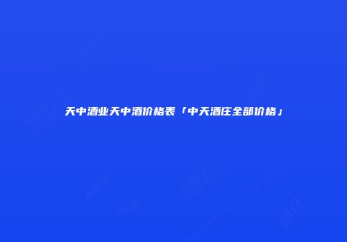 天中酒业天中酒价格表「中天酒庄全部价格」