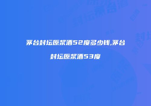 茅台封坛原浆酒52度多少钱,茅台封坛原浆酒53度