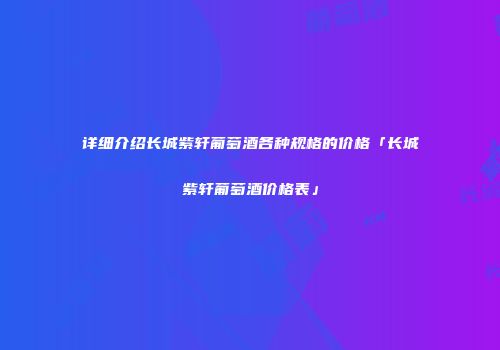 详细介绍长城紫轩葡萄酒各种规格的价格「长城紫轩葡萄酒价格表」