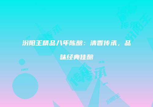 汾阳王精品八年陈酿：清香传承，品味经典佳酿
