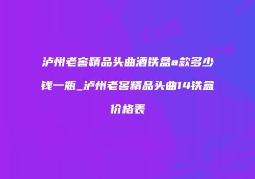 泸州老窖精品头曲酒铁盒a款多少钱一瓶_泸州老窖精品头曲14铁盒价格表