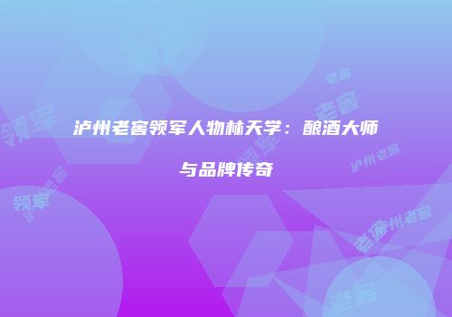 泸州老窖领军人物林天学：酿酒大师与品牌传奇