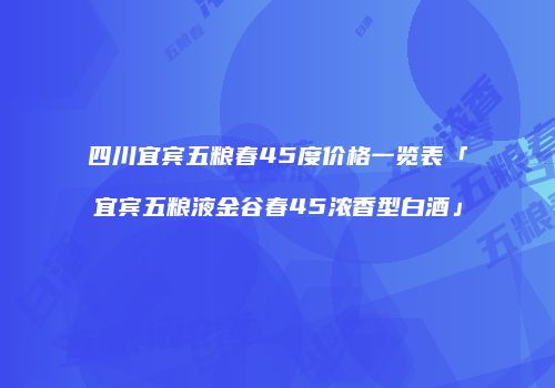 四川宜宾五粮春45度价格一览表「宜宾五粮液金谷春45浓香型白酒」