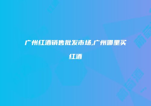 广州红酒销售批发市场,广州哪里买红酒