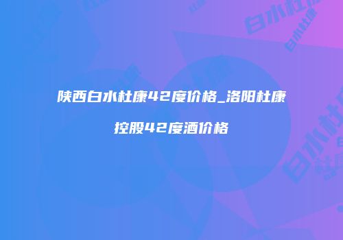 陕西白水杜康42度价格_洛阳杜康控股42度酒价格