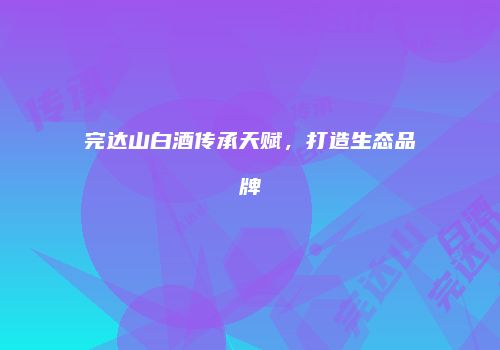 完达山白酒传承天赋，打造生态品牌
