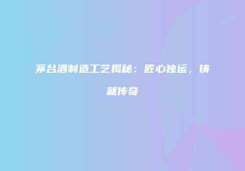 茅台酒制造工艺揭秘：匠心独运，铸就传奇
