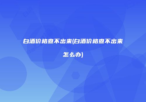 白酒价格查不出来(白酒价格查不出来怎么办)