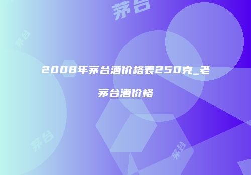2008年茅台酒价格表250克_老茅台酒价格