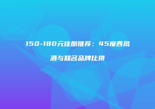 150-180元佳酿推荐：45度西凤酒与知名品牌比拼