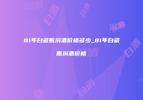 81年白瓷瓶汾酒价格多少_81年白瓷瓶汾酒价格