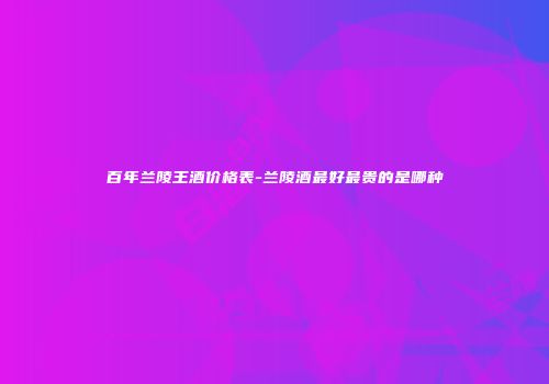 百年兰陵王酒价格表-兰陵酒最好最贵的是哪种