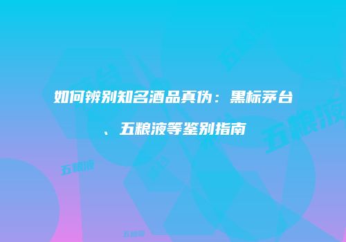 如何辨别知名酒品真伪：黑标茅台、五粮液等鉴别指南