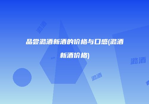 品尝潞酒新酒的价格与口感(潞酒新酒价格)