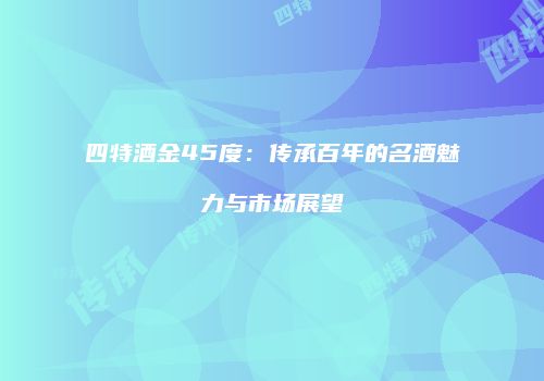 四特酒金45度：传承百年的名酒魅力与市场展望
