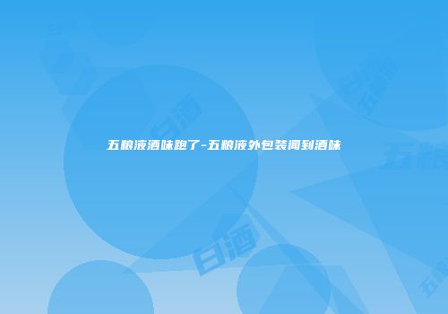 五粮液酒味跑了-五粮液外包装闻到酒味