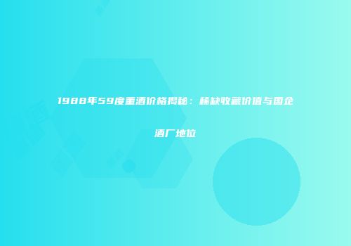 1988年59度董酒价格揭秘：稀缺收藏价值与国企酒厂地位