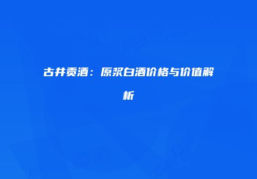 古井贡酒：原浆白酒价格与价值解析