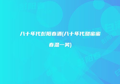 八十年代彭阳春酒(八十年代甜蜜蜜春温一笑)