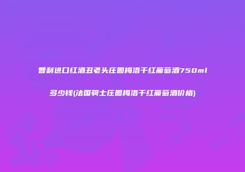 智利进口红酒丑老头庄园梅洛干红葡萄酒750ml多少钱(法国骑士庄园梅洛干红葡萄酒价格)