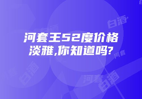 河套王52度价格淡雅,你知道吗?