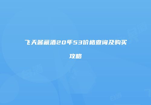 飞天酱藏酒20年53价格查询及购买攻略