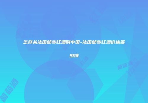 怎样从法国邮寄红酒到中国-法国邮寄红酒价格多少钱