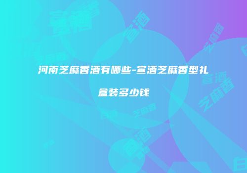 河南芝麻香酒有哪些-宣酒芝麻香型礼盒装多少钱