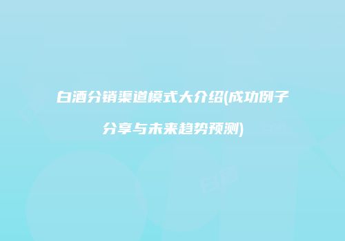 白酒分销渠道模式大介绍(成功例子分享与未来趋势预测)
