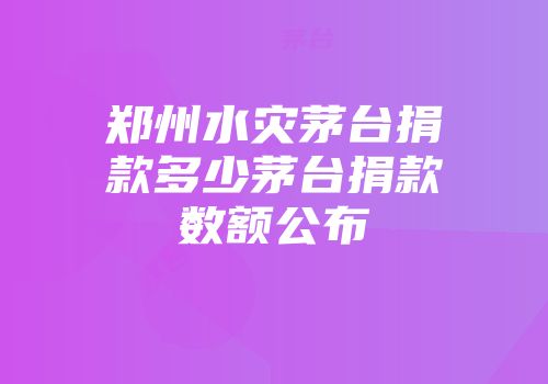 郑州水灾茅台捐款多少茅台捐款数额公布