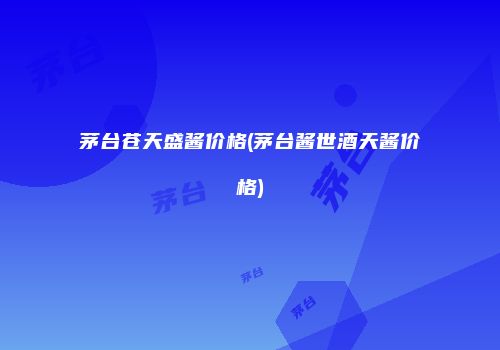 茅台苍天盛酱价格(茅台酱世酒天酱价格)