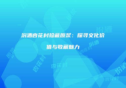 汾酒杏花村珍藏原浆：探寻文化价值与收藏魅力
