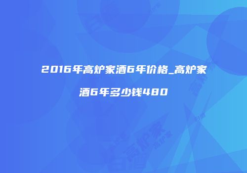 2016年高炉家酒6年价格_高炉家酒6年多少钱480