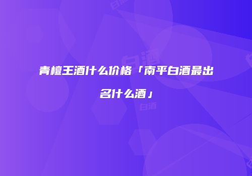 青檀王酒什么价格「南平白酒最出名什么酒」