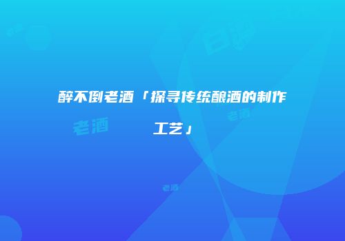 醉不倒老酒「探寻传统酿酒的制作工艺」