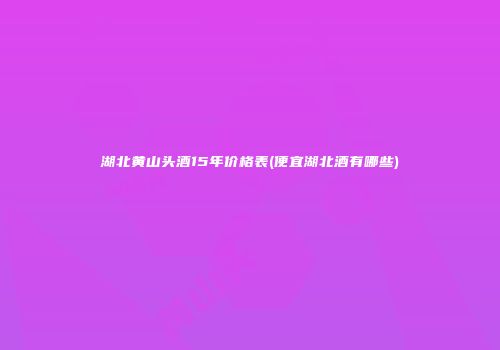 湖北黄山头酒15年价格表(便宜湖北酒有哪些)