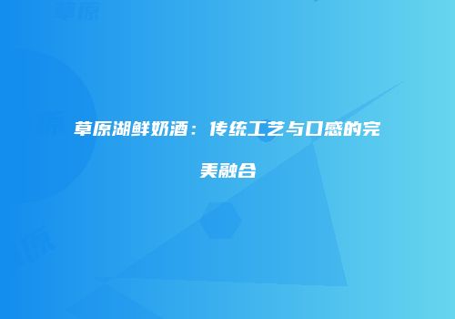 草原湖鲜奶酒：传统工艺与口感的完美融合
