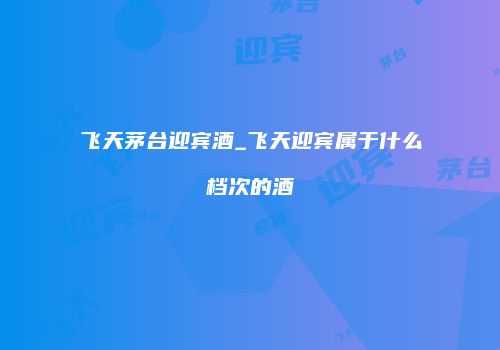 飞天茅台迎宾酒_飞天迎宾属于什么档次的酒