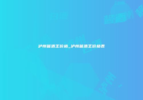泸州酱酒王价格_泸州酱酒王价格表