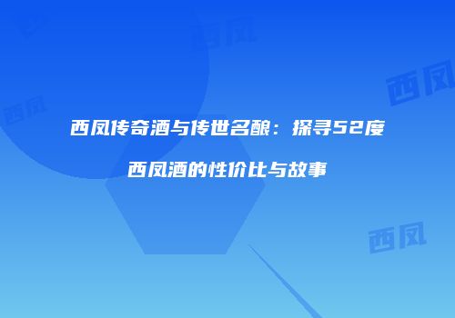 西凤传奇酒与传世名酿：探寻52度西凤酒的性价比与故事