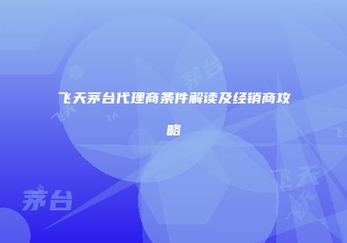 飞天茅台代理商条件解读及经销商攻略