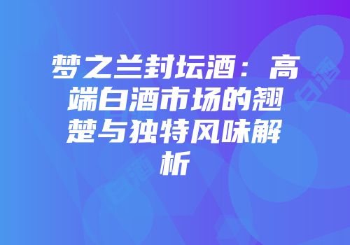 梦之兰封坛酒：高端白酒市场的翘楚与独特风味解析