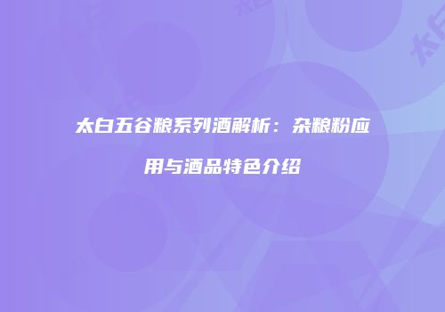 太白五谷粮系列酒解析：杂粮粉应用与酒品特色介绍