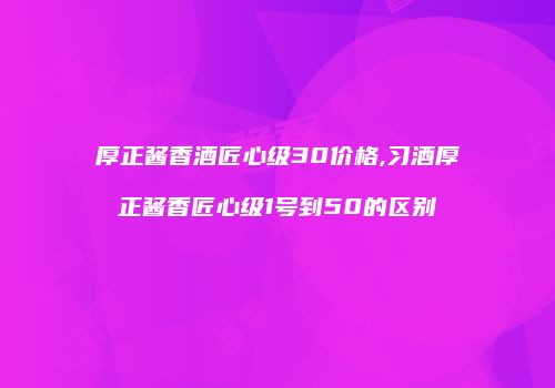 厚正酱香酒匠心级30价格,习酒厚正酱香匠心级1号到50的区别
