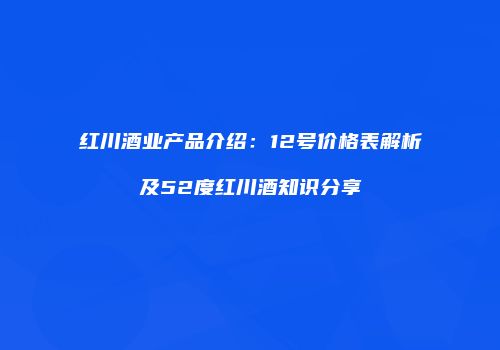 红川酒业产品介绍：12号价格表解析及52度红川酒知识分享